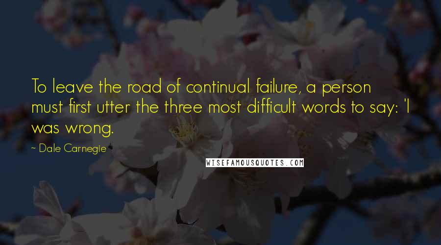 Dale Carnegie Quotes: To leave the road of continual failure, a person must first utter the three most difficult words to say: 'I was wrong.