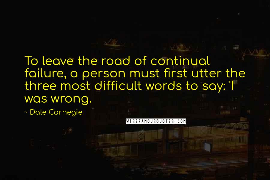 Dale Carnegie Quotes: To leave the road of continual failure, a person must first utter the three most difficult words to say: 'I was wrong.