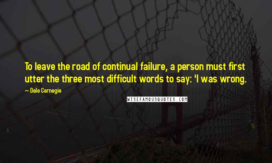 Dale Carnegie Quotes: To leave the road of continual failure, a person must first utter the three most difficult words to say: 'I was wrong.