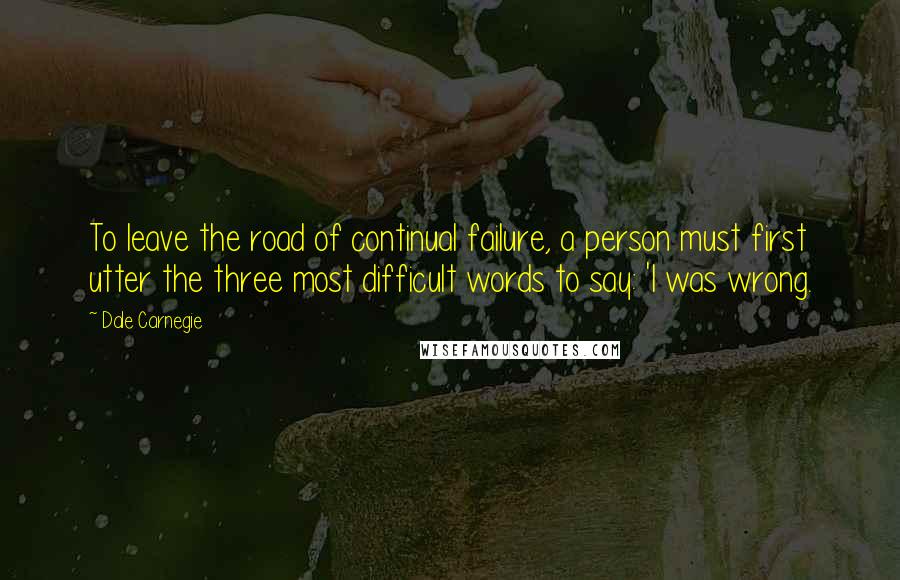 Dale Carnegie Quotes: To leave the road of continual failure, a person must first utter the three most difficult words to say: 'I was wrong.