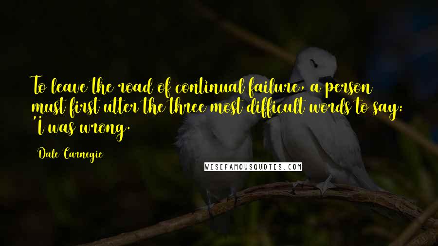 Dale Carnegie Quotes: To leave the road of continual failure, a person must first utter the three most difficult words to say: 'I was wrong.