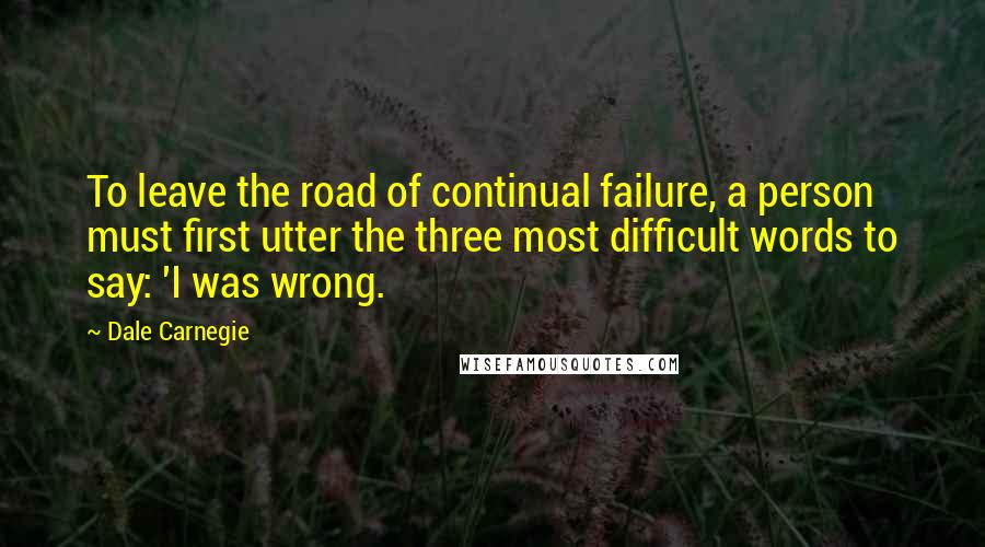 Dale Carnegie Quotes: To leave the road of continual failure, a person must first utter the three most difficult words to say: 'I was wrong.