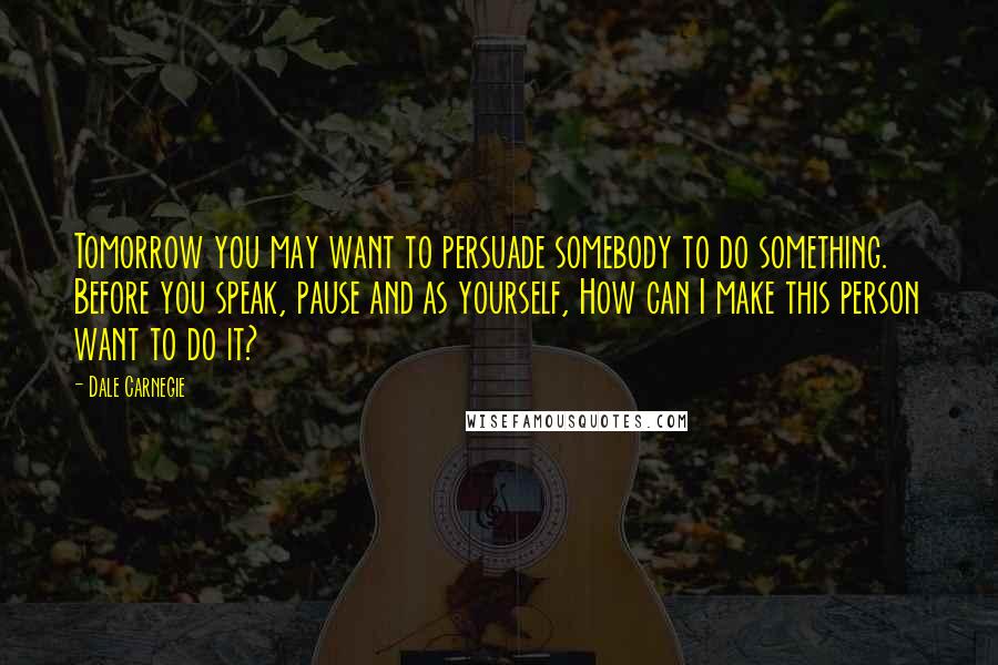 Dale Carnegie Quotes: Tomorrow you may want to persuade somebody to do something. Before you speak, pause and as yourself, How can I make this person want to do it?