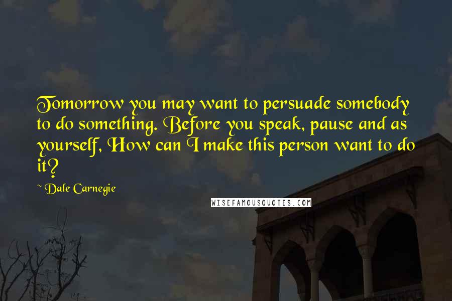 Dale Carnegie Quotes: Tomorrow you may want to persuade somebody to do something. Before you speak, pause and as yourself, How can I make this person want to do it?