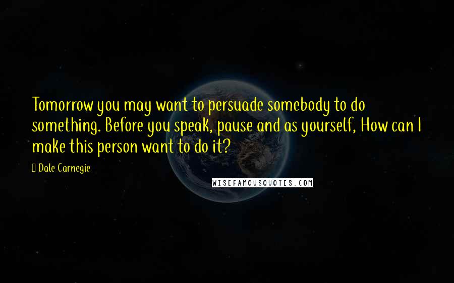 Dale Carnegie Quotes: Tomorrow you may want to persuade somebody to do something. Before you speak, pause and as yourself, How can I make this person want to do it?