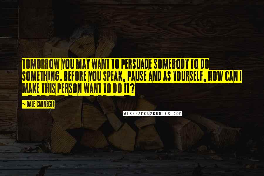 Dale Carnegie Quotes: Tomorrow you may want to persuade somebody to do something. Before you speak, pause and as yourself, How can I make this person want to do it?