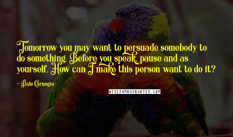 Dale Carnegie Quotes: Tomorrow you may want to persuade somebody to do something. Before you speak, pause and as yourself, How can I make this person want to do it?