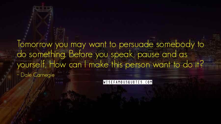 Dale Carnegie Quotes: Tomorrow you may want to persuade somebody to do something. Before you speak, pause and as yourself, How can I make this person want to do it?