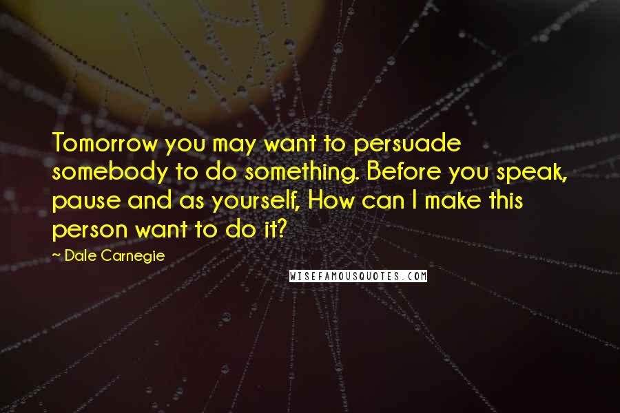 Dale Carnegie Quotes: Tomorrow you may want to persuade somebody to do something. Before you speak, pause and as yourself, How can I make this person want to do it?