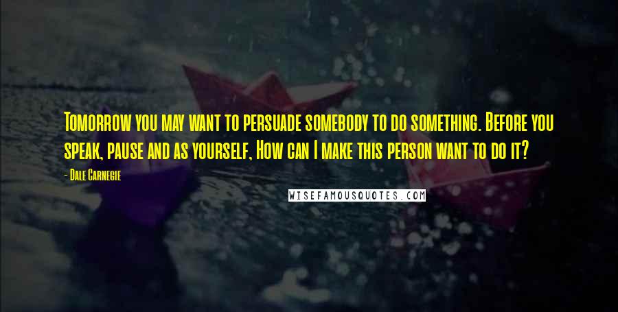 Dale Carnegie Quotes: Tomorrow you may want to persuade somebody to do something. Before you speak, pause and as yourself, How can I make this person want to do it?