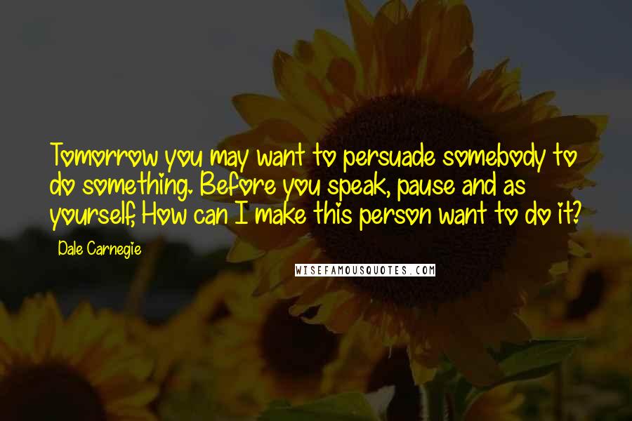 Dale Carnegie Quotes: Tomorrow you may want to persuade somebody to do something. Before you speak, pause and as yourself, How can I make this person want to do it?