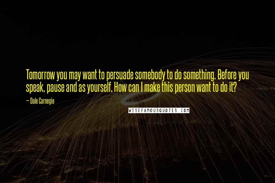 Dale Carnegie Quotes: Tomorrow you may want to persuade somebody to do something. Before you speak, pause and as yourself, How can I make this person want to do it?