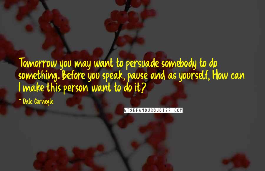 Dale Carnegie Quotes: Tomorrow you may want to persuade somebody to do something. Before you speak, pause and as yourself, How can I make this person want to do it?