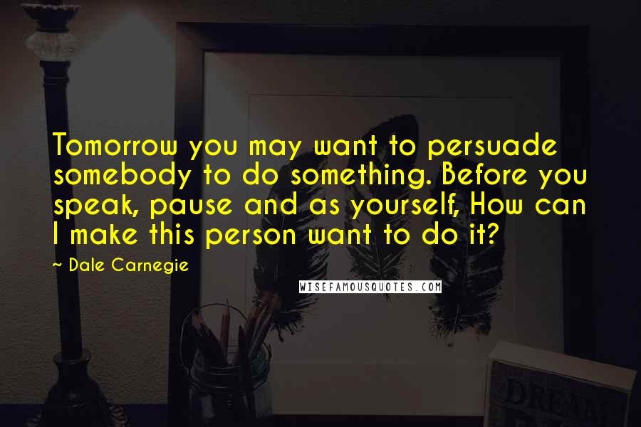 Dale Carnegie Quotes: Tomorrow you may want to persuade somebody to do something. Before you speak, pause and as yourself, How can I make this person want to do it?