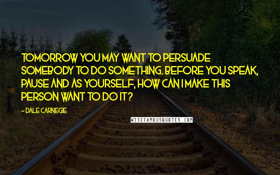 Dale Carnegie Quotes: Tomorrow you may want to persuade somebody to do something. Before you speak, pause and as yourself, How can I make this person want to do it?