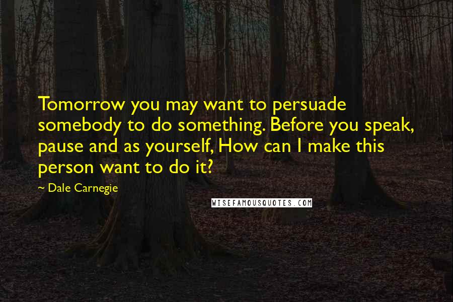 Dale Carnegie Quotes: Tomorrow you may want to persuade somebody to do something. Before you speak, pause and as yourself, How can I make this person want to do it?