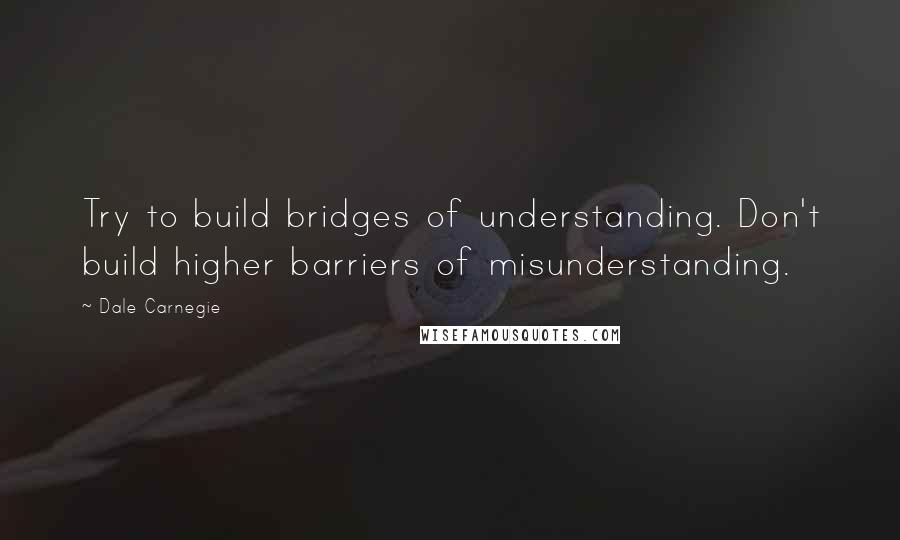 Dale Carnegie Quotes: Try to build bridges of understanding. Don't build higher barriers of misunderstanding.