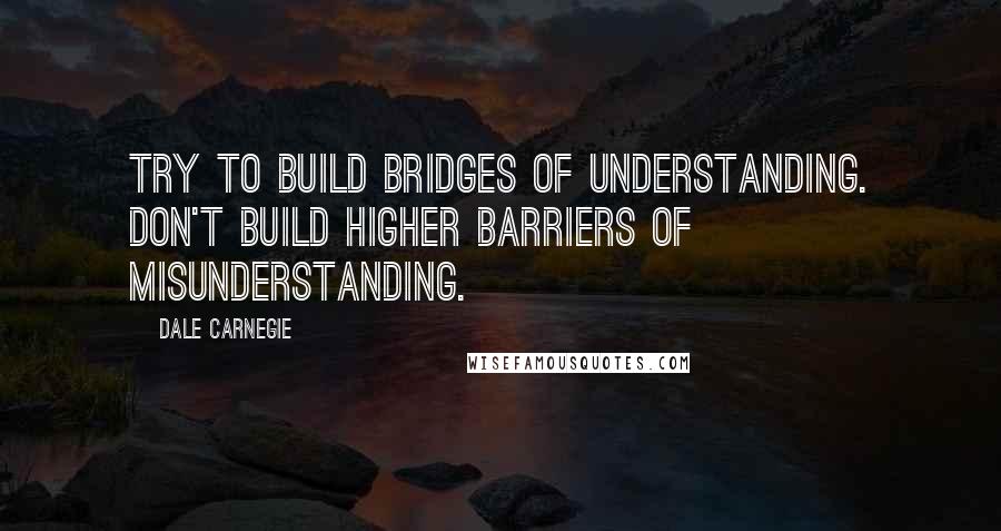 Dale Carnegie Quotes: Try to build bridges of understanding. Don't build higher barriers of misunderstanding.