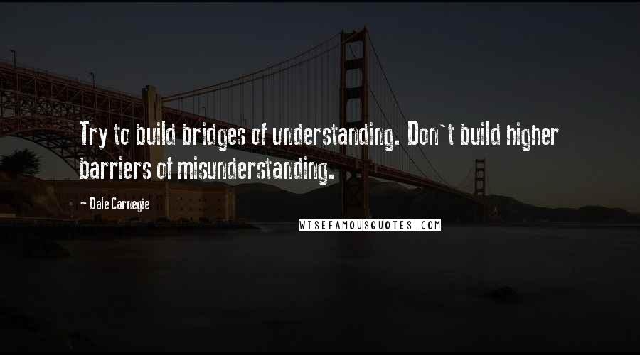 Dale Carnegie Quotes: Try to build bridges of understanding. Don't build higher barriers of misunderstanding.