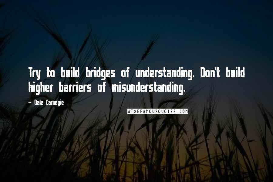 Dale Carnegie Quotes: Try to build bridges of understanding. Don't build higher barriers of misunderstanding.