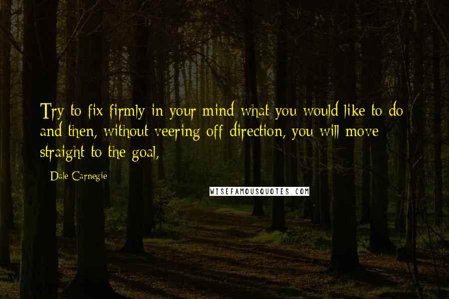 Dale Carnegie Quotes: Try to fix firmly in your mind what you would like to do; and then, without veering off direction, you will move straight to the goal,