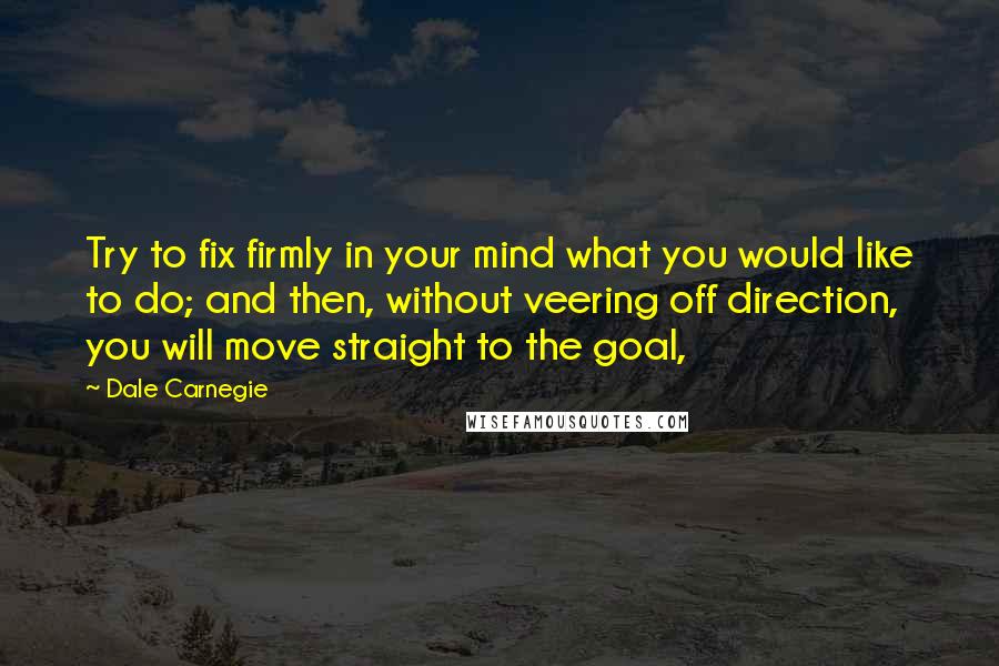 Dale Carnegie Quotes: Try to fix firmly in your mind what you would like to do; and then, without veering off direction, you will move straight to the goal,