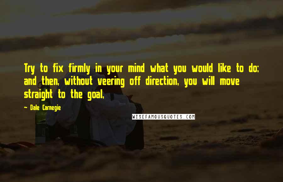 Dale Carnegie Quotes: Try to fix firmly in your mind what you would like to do; and then, without veering off direction, you will move straight to the goal,
