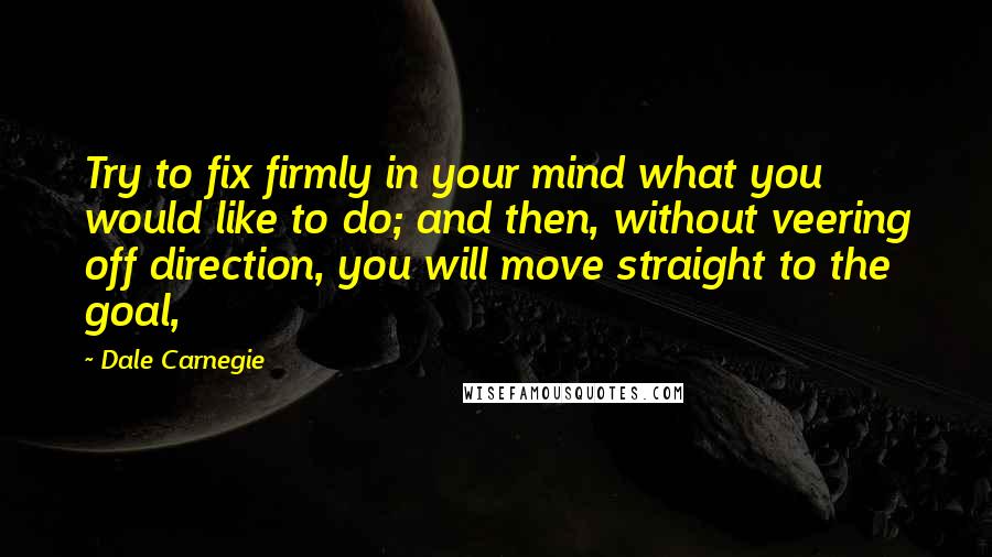 Dale Carnegie Quotes: Try to fix firmly in your mind what you would like to do; and then, without veering off direction, you will move straight to the goal,