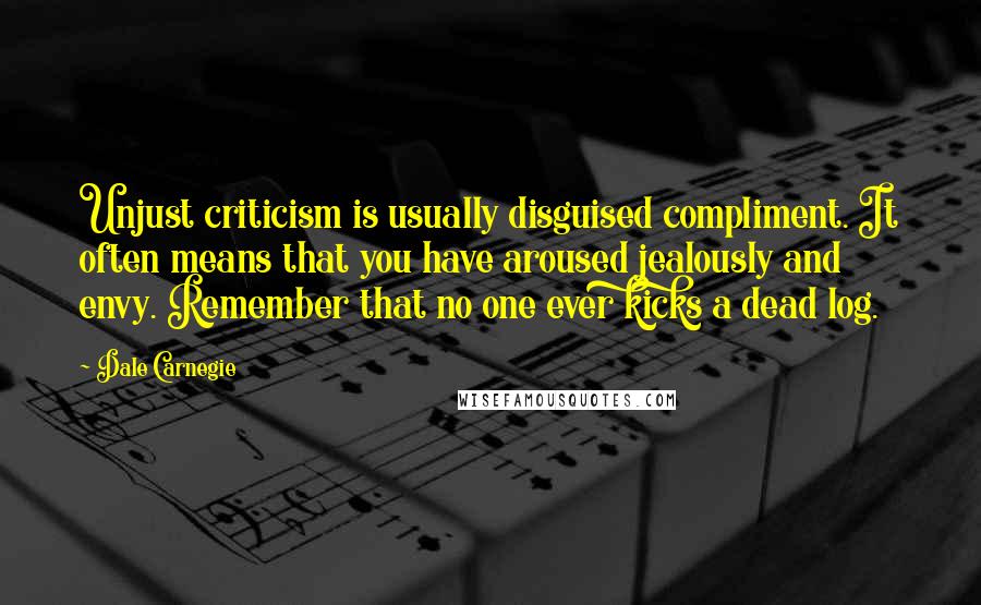 Dale Carnegie Quotes: Unjust criticism is usually disguised compliment. It often means that you have aroused jealously and envy. Remember that no one ever kicks a dead log.