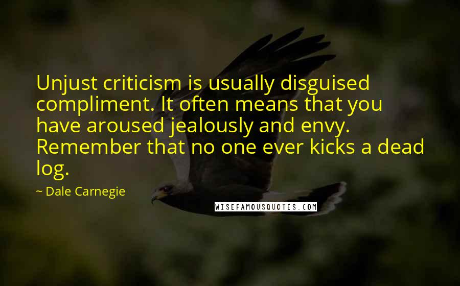 Dale Carnegie Quotes: Unjust criticism is usually disguised compliment. It often means that you have aroused jealously and envy. Remember that no one ever kicks a dead log.