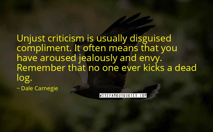 Dale Carnegie Quotes: Unjust criticism is usually disguised compliment. It often means that you have aroused jealously and envy. Remember that no one ever kicks a dead log.