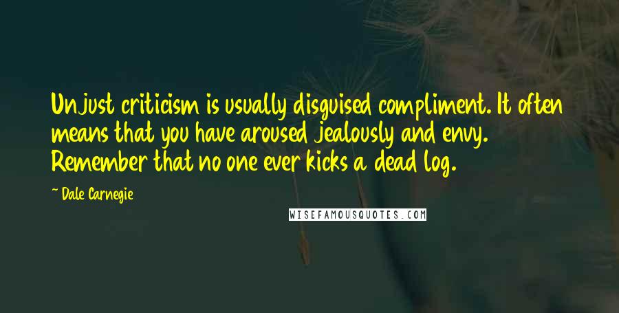 Dale Carnegie Quotes: Unjust criticism is usually disguised compliment. It often means that you have aroused jealously and envy. Remember that no one ever kicks a dead log.