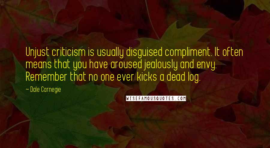 Dale Carnegie Quotes: Unjust criticism is usually disguised compliment. It often means that you have aroused jealously and envy. Remember that no one ever kicks a dead log.