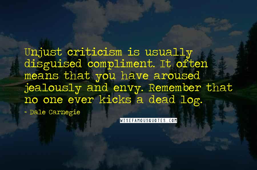 Dale Carnegie Quotes: Unjust criticism is usually disguised compliment. It often means that you have aroused jealously and envy. Remember that no one ever kicks a dead log.