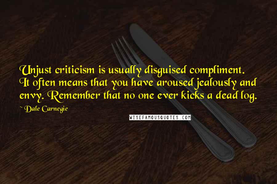 Dale Carnegie Quotes: Unjust criticism is usually disguised compliment. It often means that you have aroused jealously and envy. Remember that no one ever kicks a dead log.