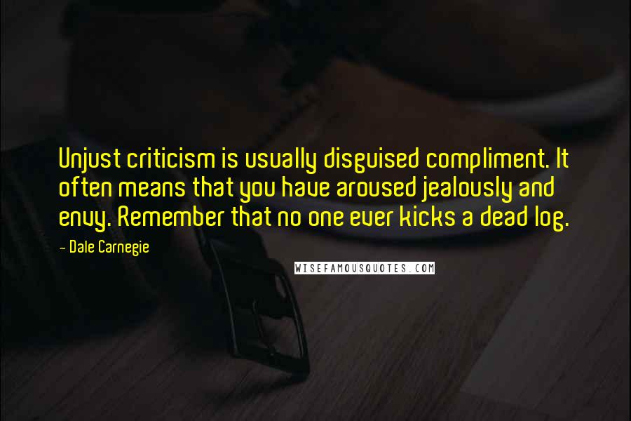 Dale Carnegie Quotes: Unjust criticism is usually disguised compliment. It often means that you have aroused jealously and envy. Remember that no one ever kicks a dead log.