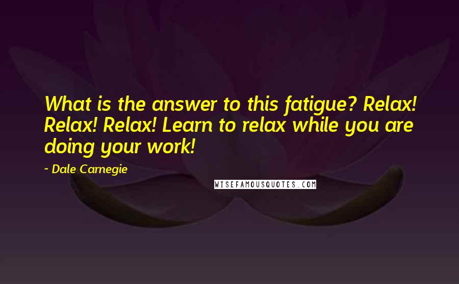 Dale Carnegie Quotes: What is the answer to this fatigue? Relax! Relax! Relax! Learn to relax while you are doing your work!