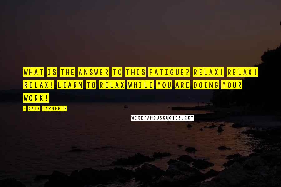 Dale Carnegie Quotes: What is the answer to this fatigue? Relax! Relax! Relax! Learn to relax while you are doing your work!