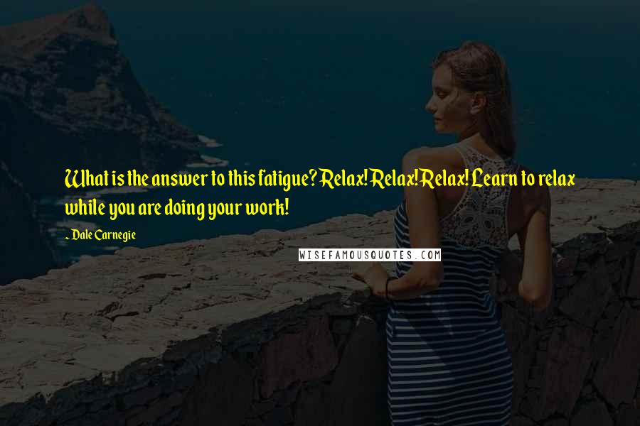 Dale Carnegie Quotes: What is the answer to this fatigue? Relax! Relax! Relax! Learn to relax while you are doing your work!