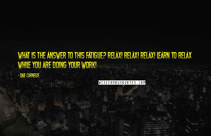 Dale Carnegie Quotes: What is the answer to this fatigue? Relax! Relax! Relax! Learn to relax while you are doing your work!