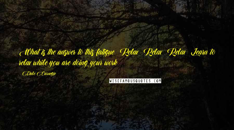 Dale Carnegie Quotes: What is the answer to this fatigue? Relax! Relax! Relax! Learn to relax while you are doing your work!