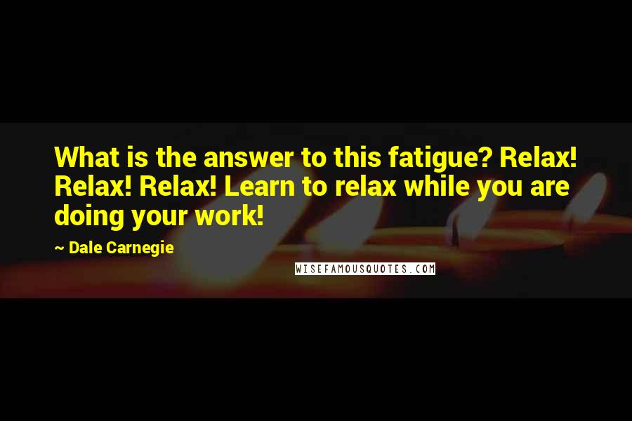 Dale Carnegie Quotes: What is the answer to this fatigue? Relax! Relax! Relax! Learn to relax while you are doing your work!