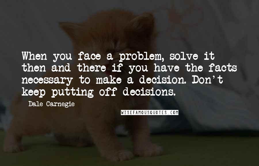 Dale Carnegie Quotes: When you face a problem, solve it then and there if you have the facts necessary to make a decision. Don't keep putting off decisions.