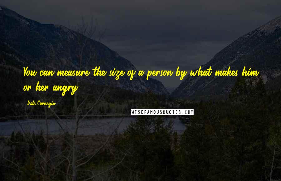 Dale Carnegie Quotes: You can measure the size of a person by what makes him or her angry