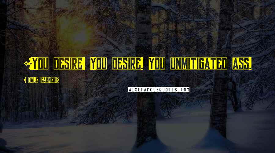 Dale Carnegie Quotes: [You desire! You desire. You unmitigated ass.