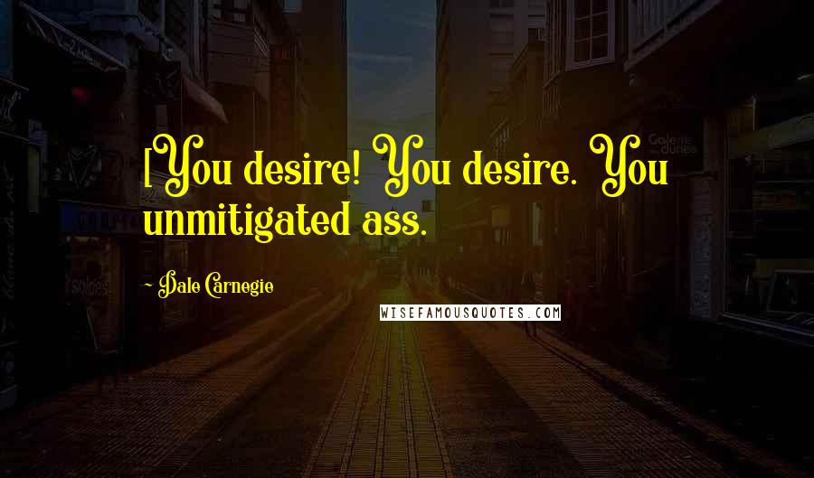 Dale Carnegie Quotes: [You desire! You desire. You unmitigated ass.