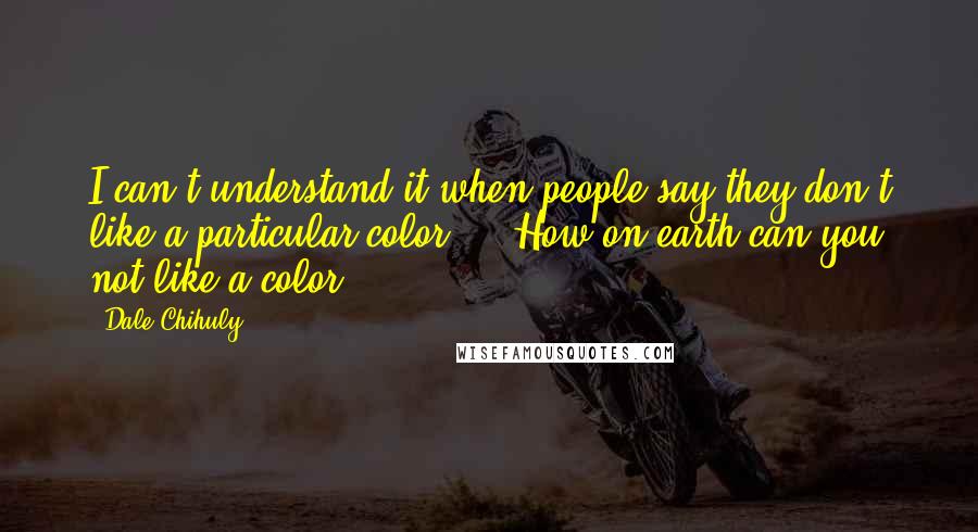 Dale Chihuly Quotes: I can't understand it when people say they don't like a particular color ... How on earth can you not like a color?