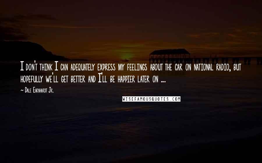 Dale Earnhardt Jr. Quotes: I don't think I can adequately express my feelings about the car on national radio, but hopefully we'll get better and I'll be happier later on ...