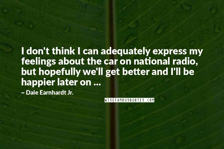 Dale Earnhardt Jr. Quotes: I don't think I can adequately express my feelings about the car on national radio, but hopefully we'll get better and I'll be happier later on ...
