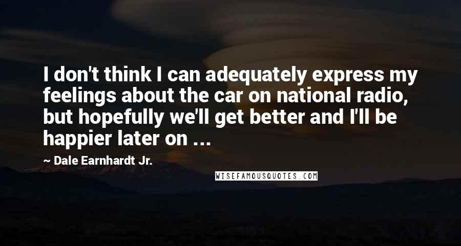 Dale Earnhardt Jr. Quotes: I don't think I can adequately express my feelings about the car on national radio, but hopefully we'll get better and I'll be happier later on ...